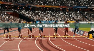 兰灯VPN，安全可靠的远程访问解决方案