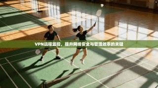 VPN远程监控，提升网络安全与管理效率的关键