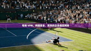 专线 VPN，构建安全、高效的企业通信网络