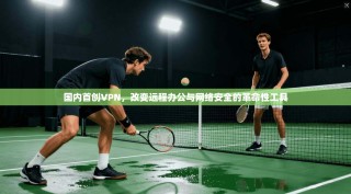 国内首创VPN，改变远程办公与网络安全的革命性工具