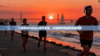 计算机Windows操作系统，从基础到高级的全面指南
