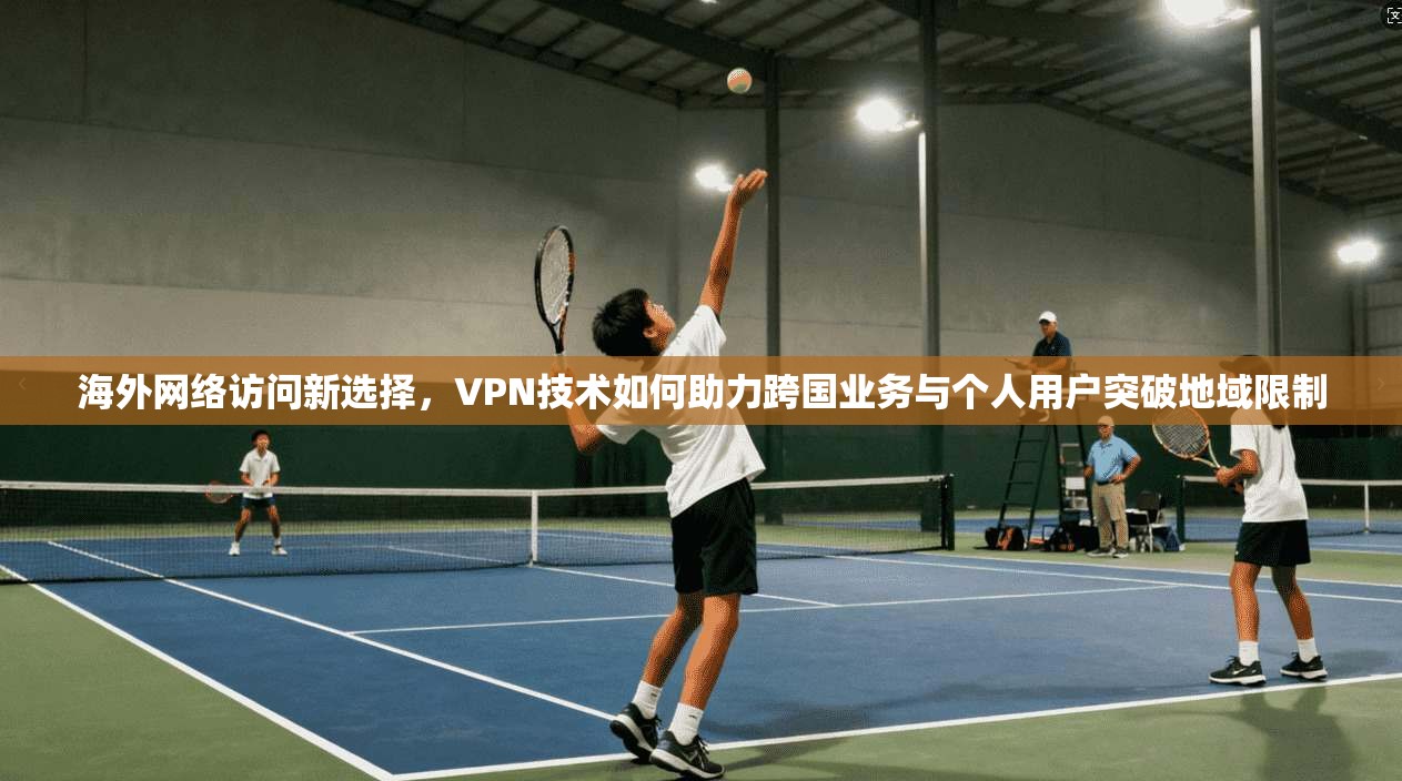 海外网络访问新选择，VPN技术如何助力跨国业务与个人用户突破地域限制