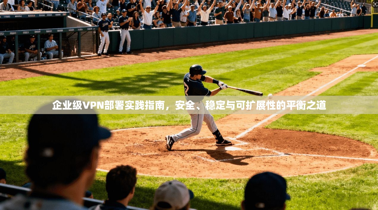 企业级VPN部署实践指南，安全、稳定与可扩展性的平衡之道
