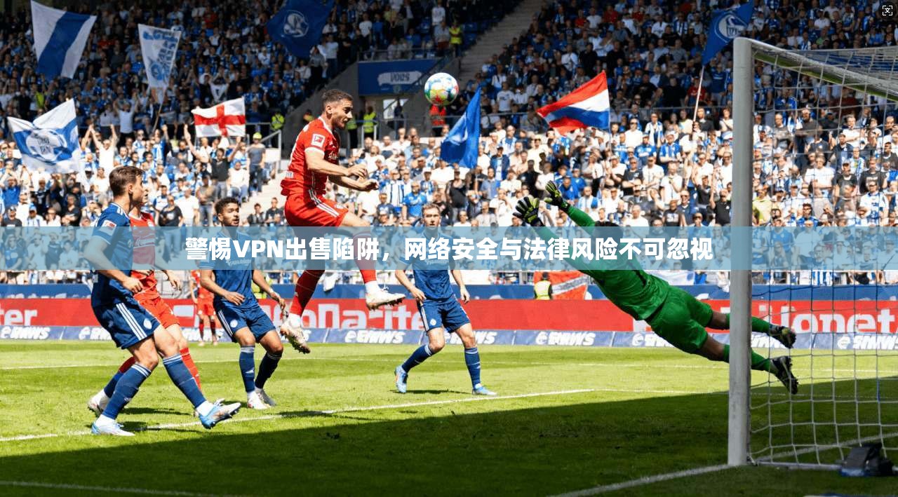 警惕VPN出售陷阱，网络安全与法律风险不可忽视