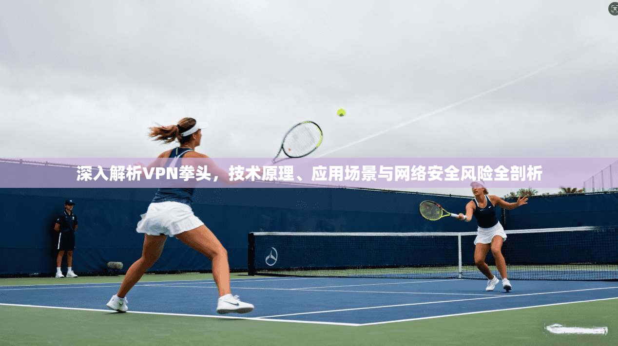 深入解析VPN拳头，技术原理、应用场景与网络安全风险全剖析