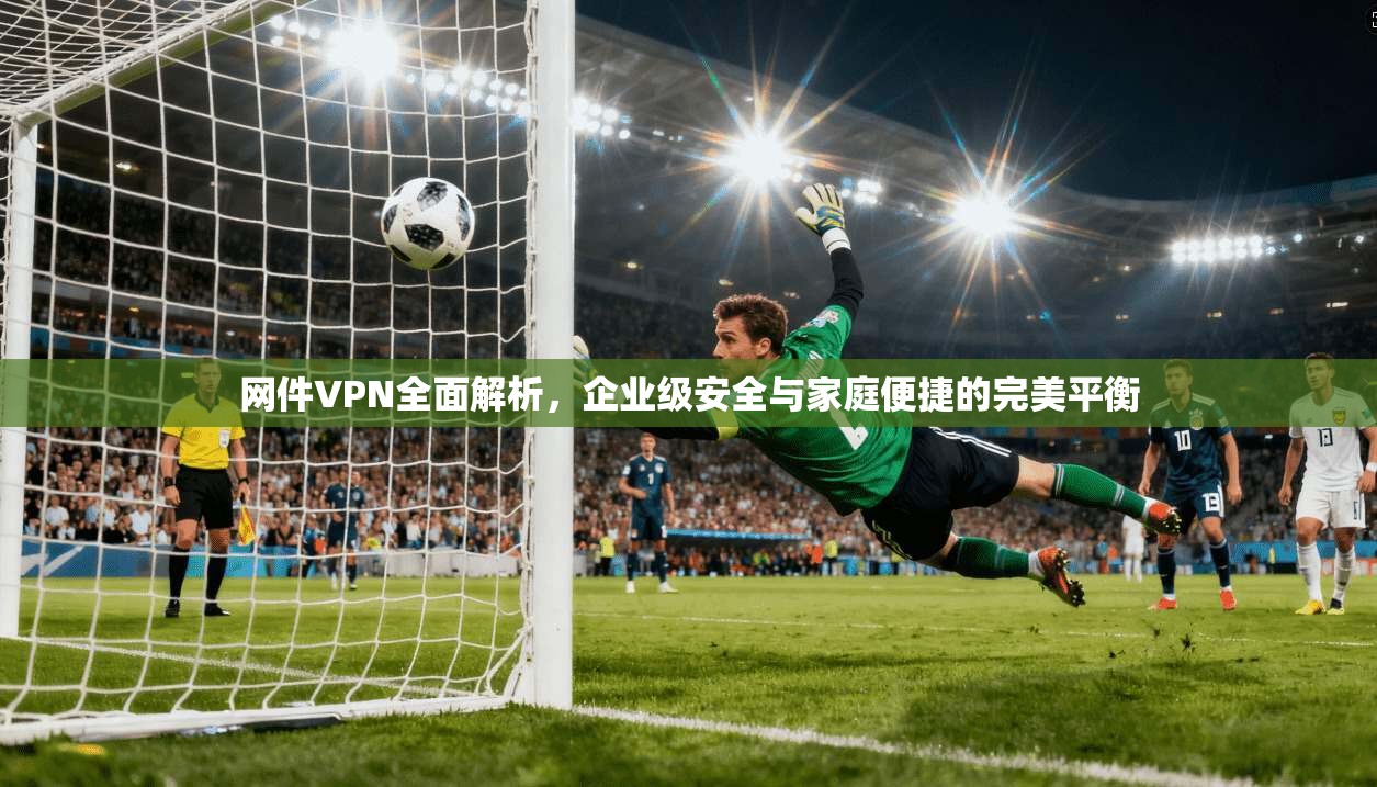 网件VPN全面解析，企业级安全与家庭便捷的完美平衡