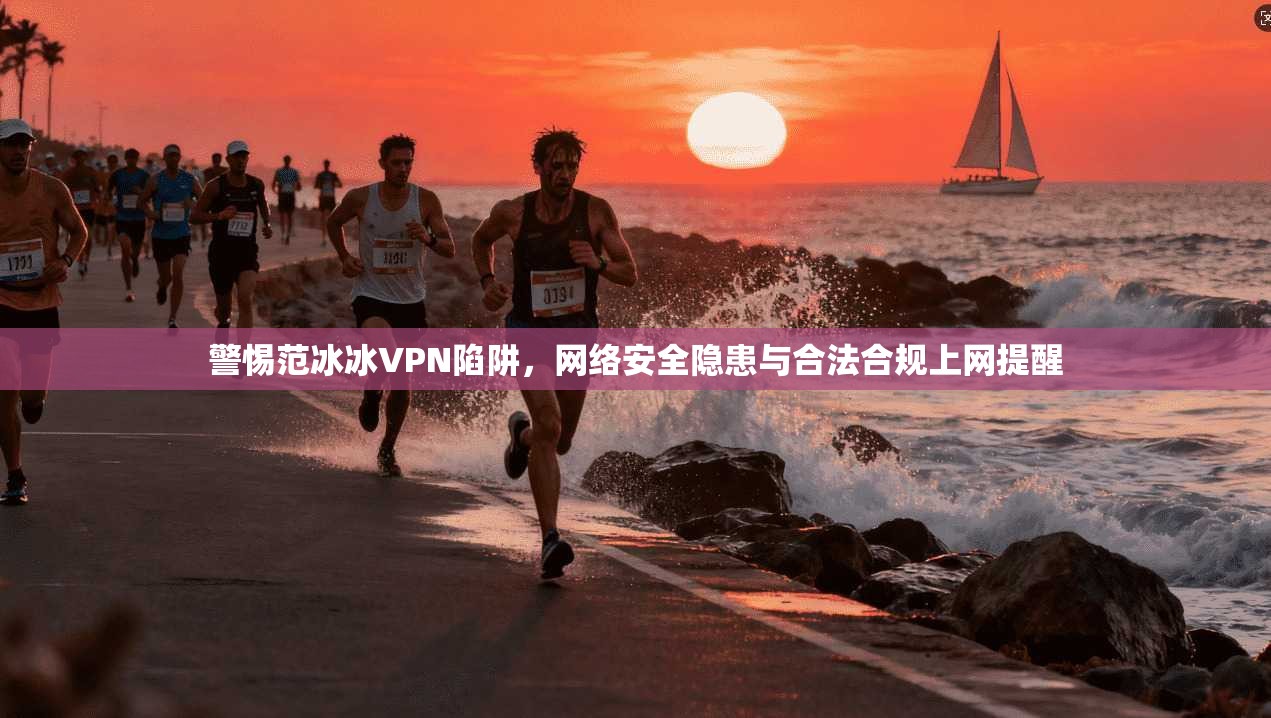 警惕范冰冰VPN陷阱，网络安全隐患与合法合规上网提醒