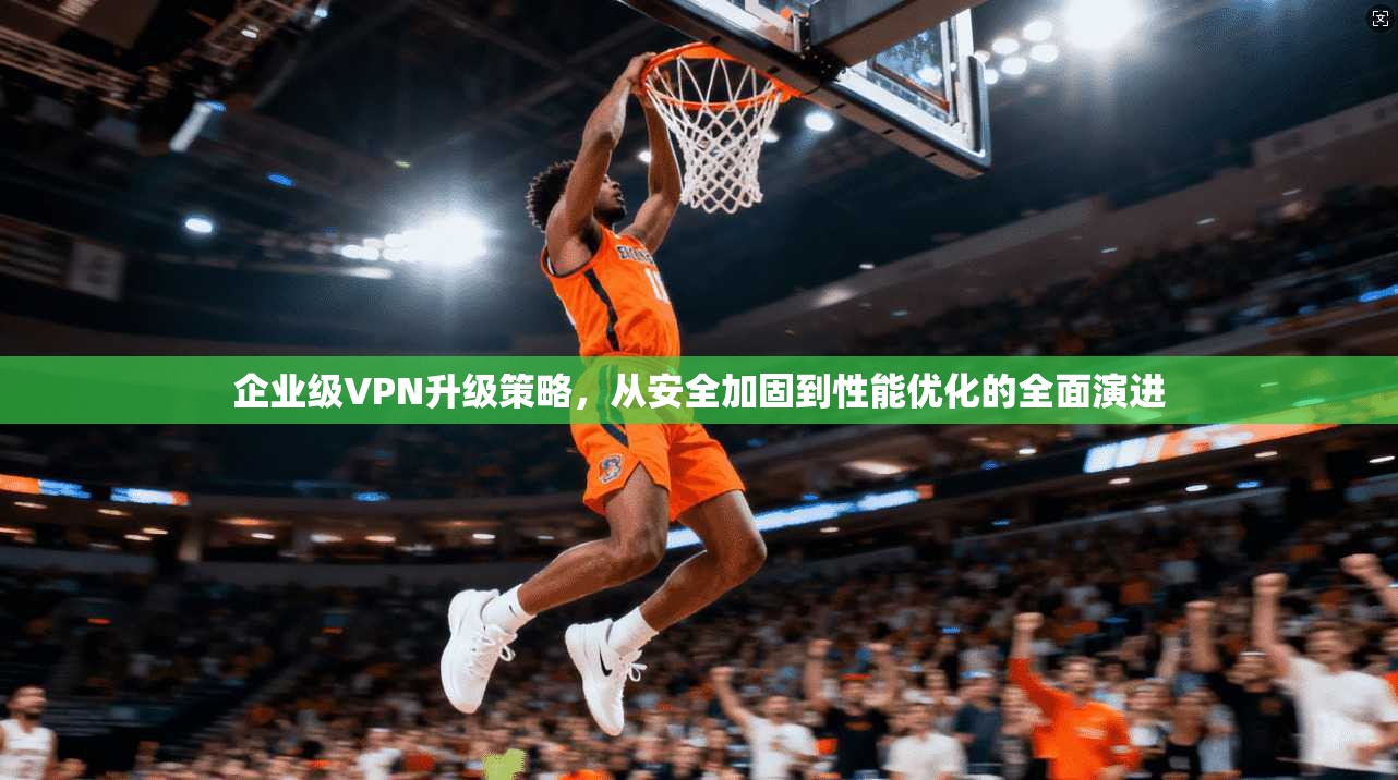 企业级VPN升级策略，从安全加固到性能优化的全面演进