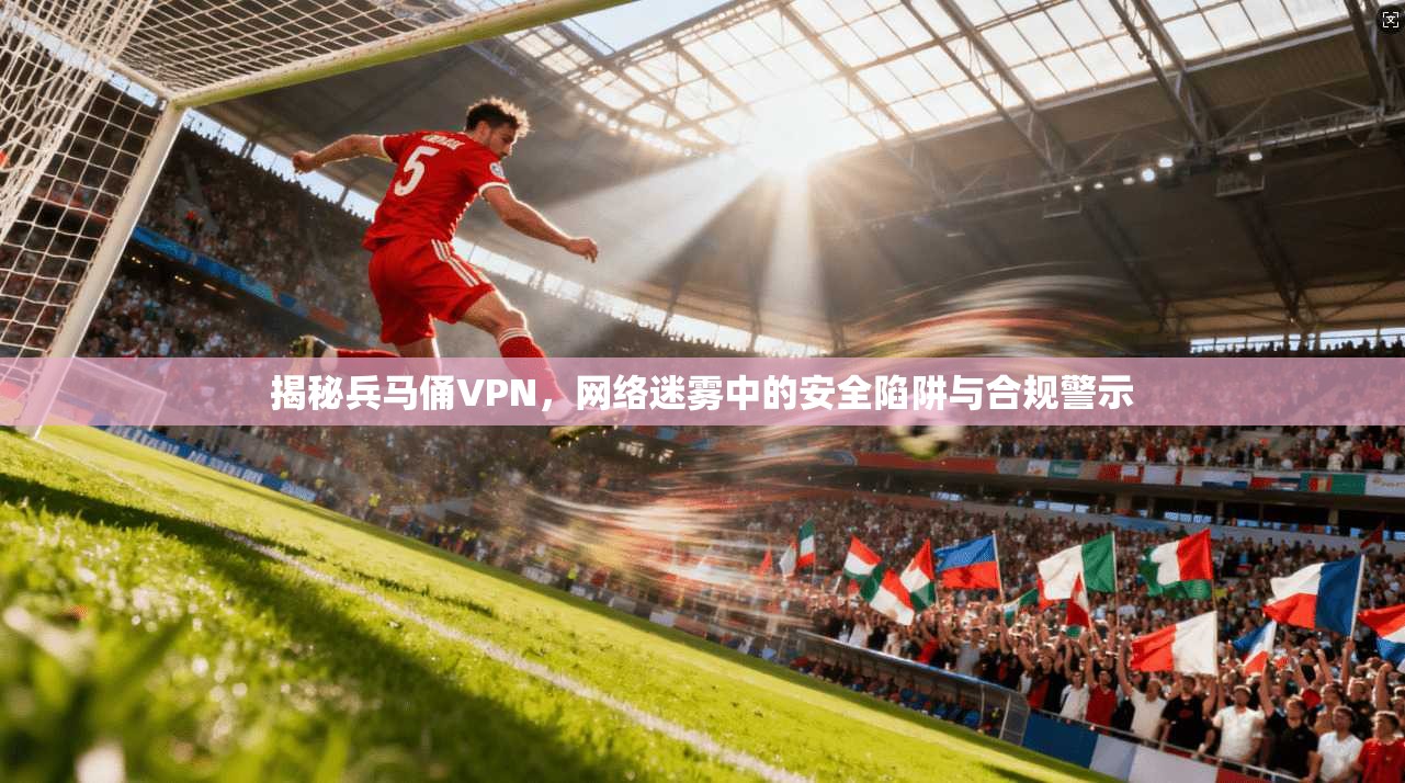 揭秘兵马俑VPN，网络迷雾中的安全陷阱与合规警示