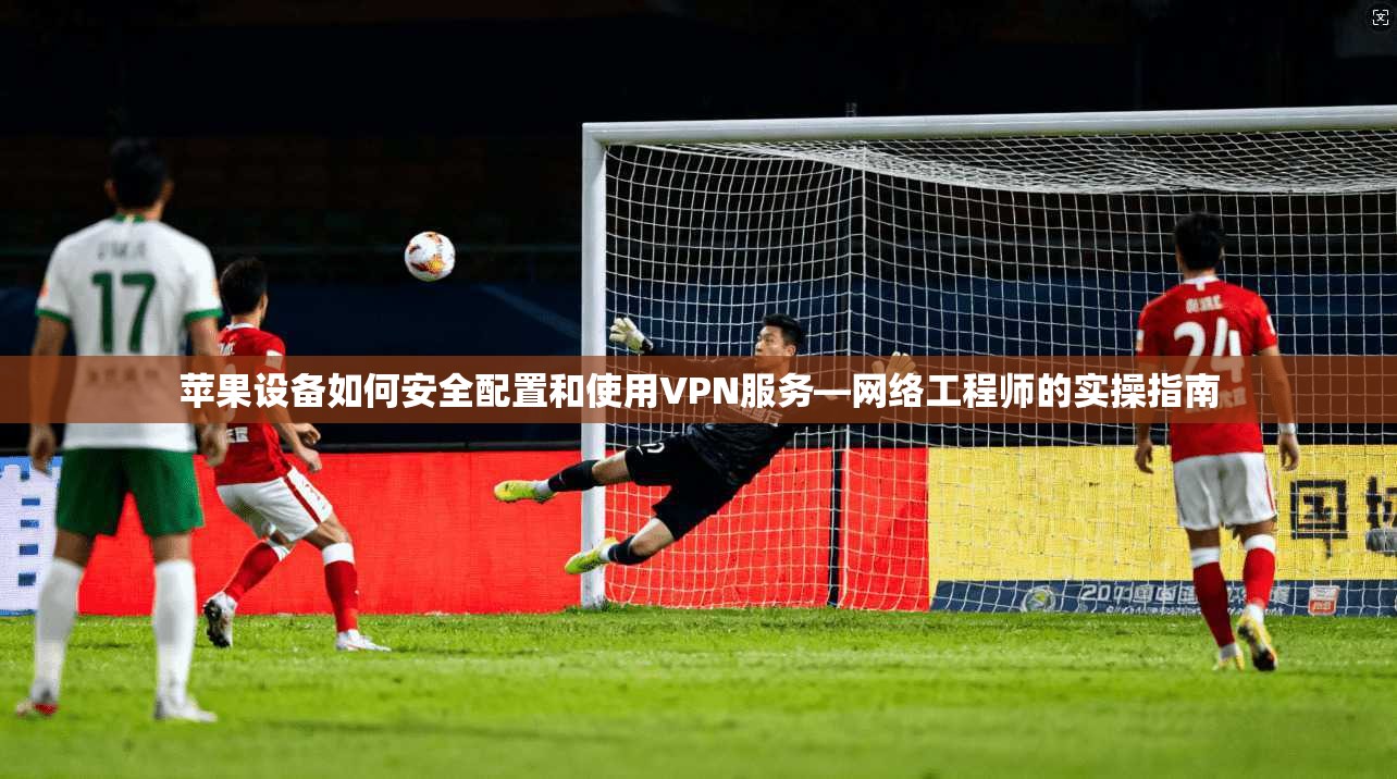 苹果设备如何安全配置和使用VPN服务—网络工程师的实操指南