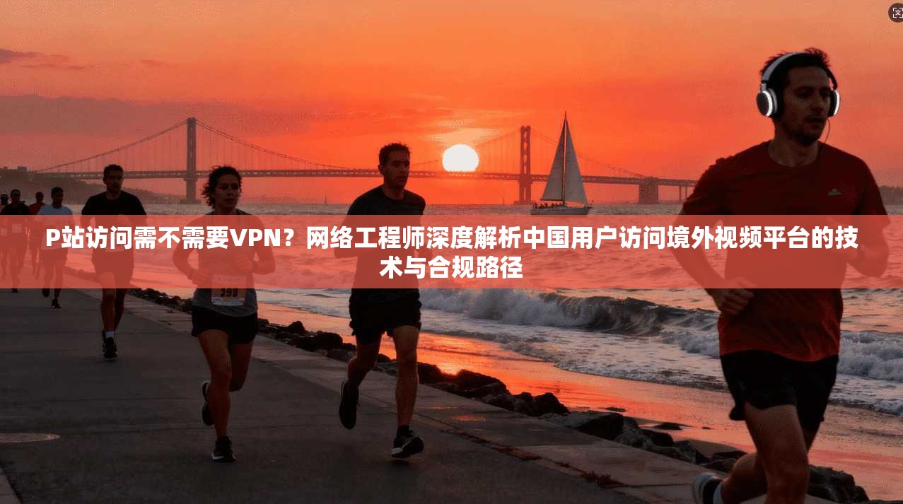 P站访问需不需要VPN？网络工程师深度解析中国用户访问境外视频平台的技术与合规路径
