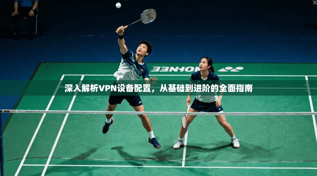 深入解析VPN设备配置，从基础到进阶的全面指南
