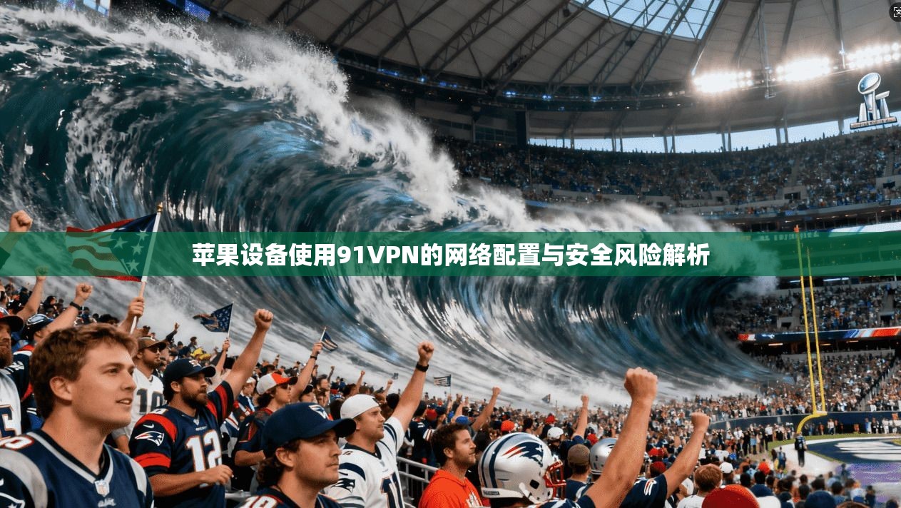 苹果设备使用91VPN的网络配置与安全风险解析