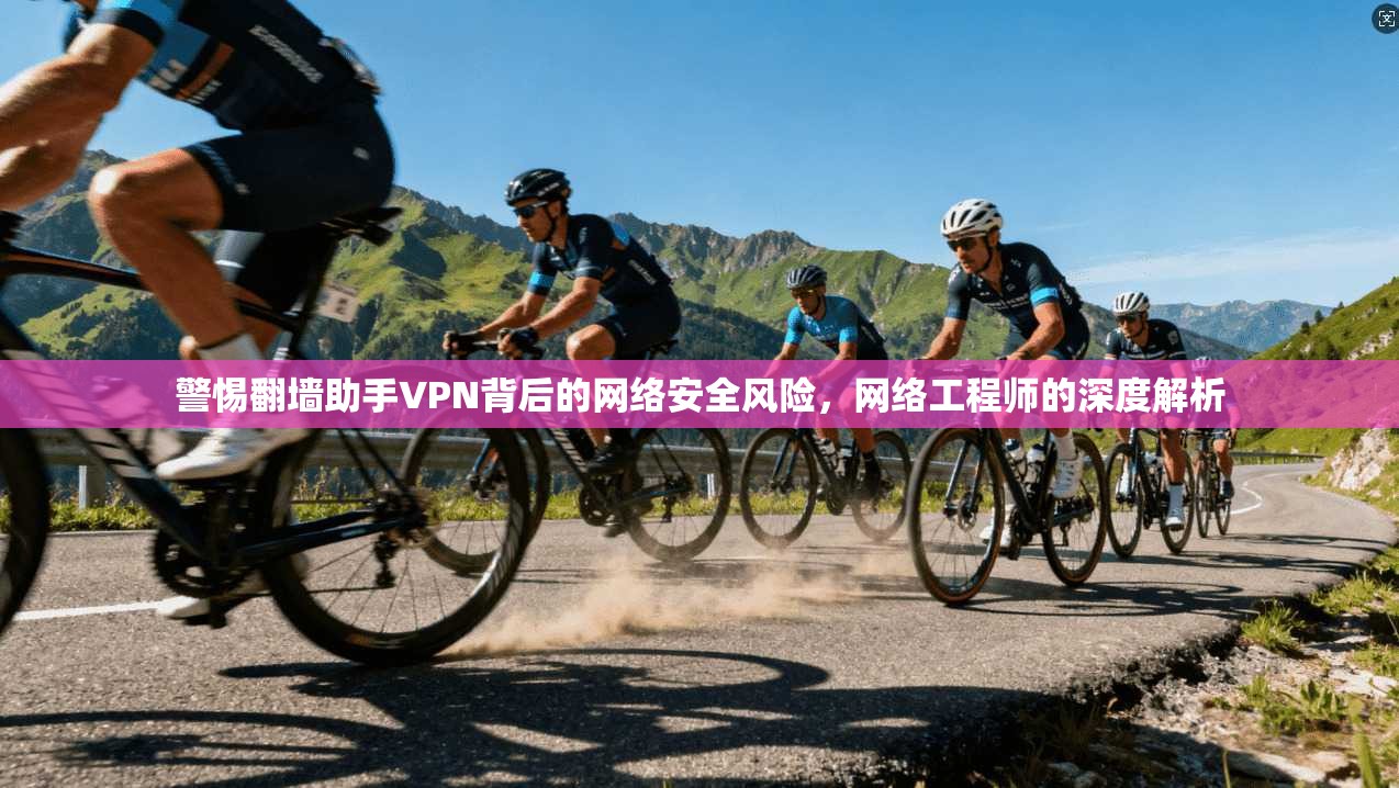 警惕翻墙助手VPN背后的网络安全风险，网络工程师的深度解析