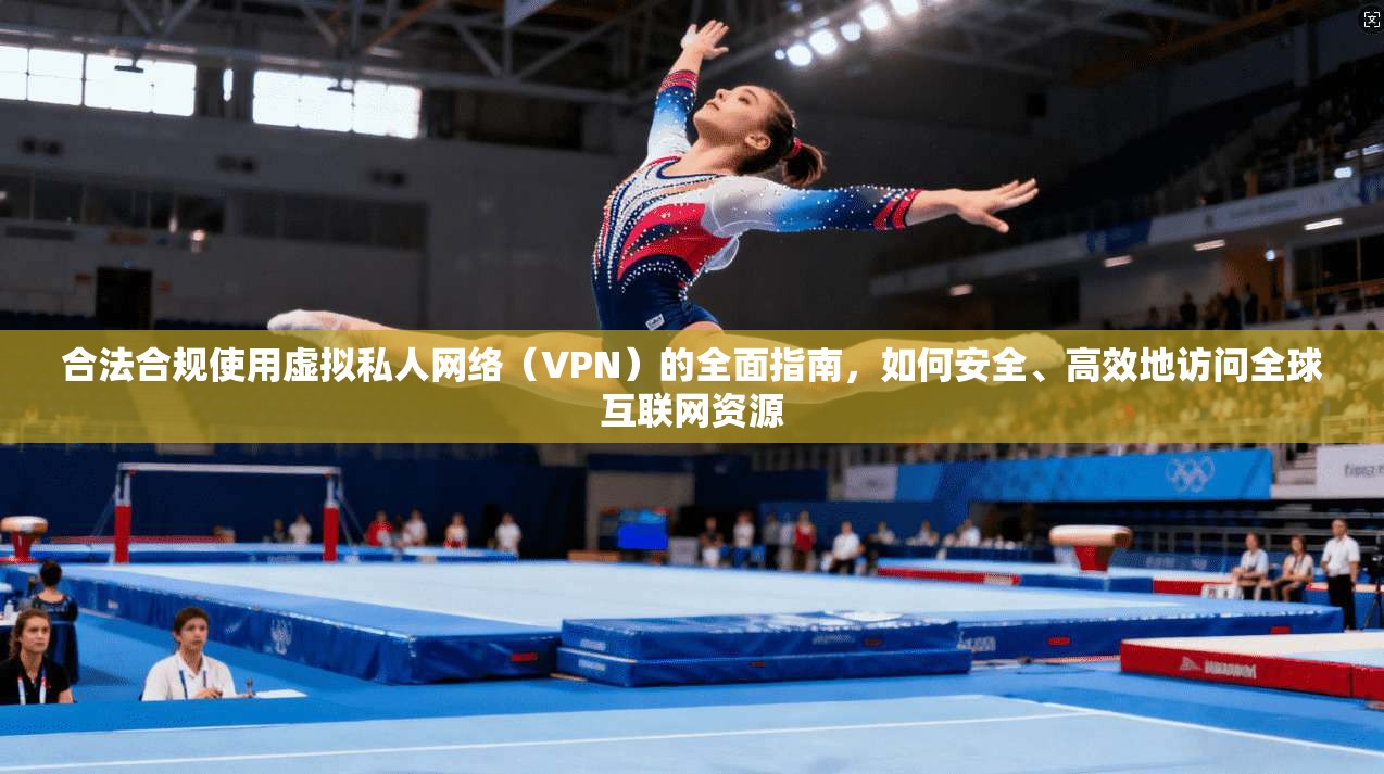 合法合规使用虚拟私人网络（VPN）的全面指南，如何安全、高效地访问全球互联网资源