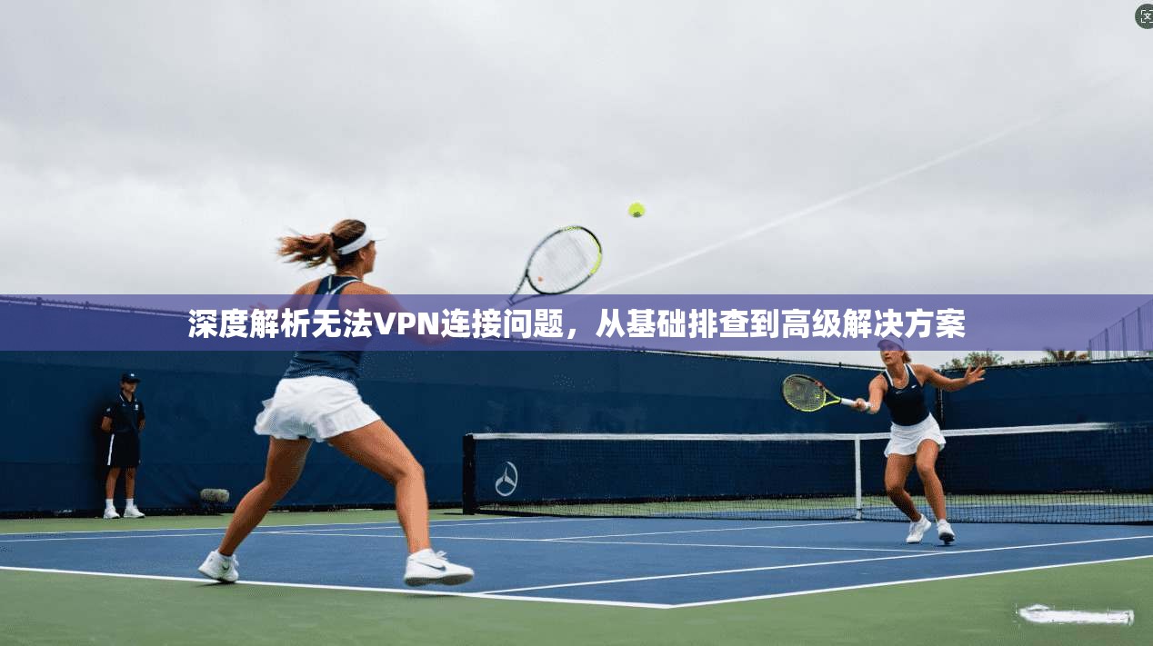 深度解析无法VPN连接问题，从基础排查到高级解决方案