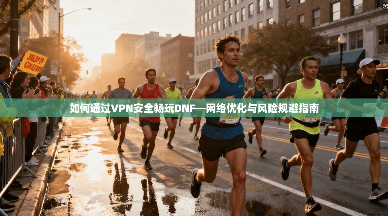 如何通过VPN安全畅玩DNF—网络优化与风险规避指南