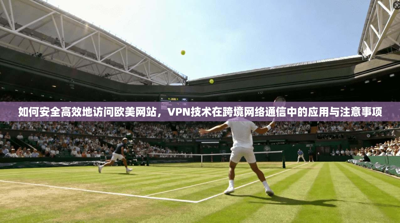 如何安全高效地访问欧美网站，VPN技术在跨境网络通信中的应用与注意事项