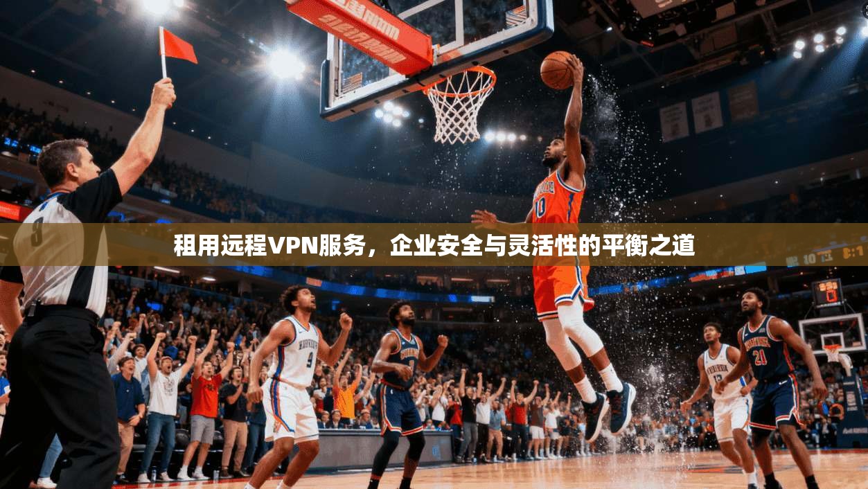 租用远程VPN服务，企业安全与灵活性的平衡之道