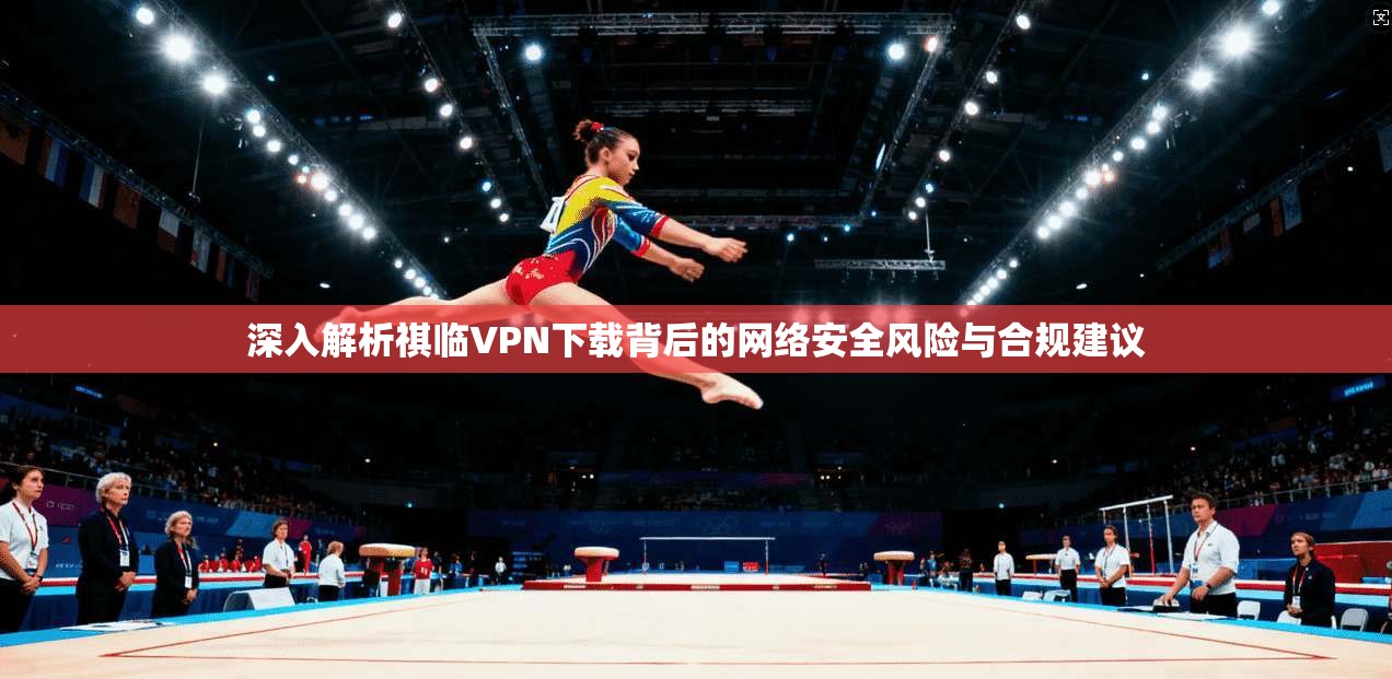 深入解析祺临VPN下载背后的网络安全风险与合规建议