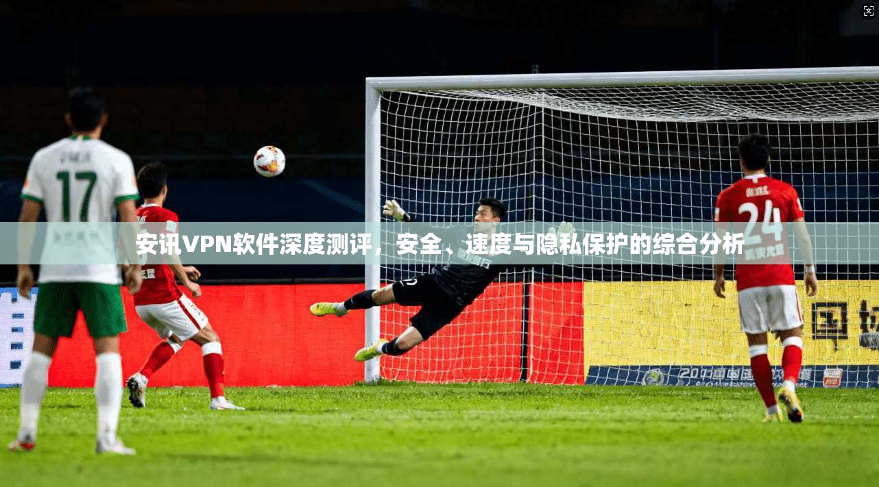 安讯VPN软件深度测评，安全、速度与隐私保护的综合分析