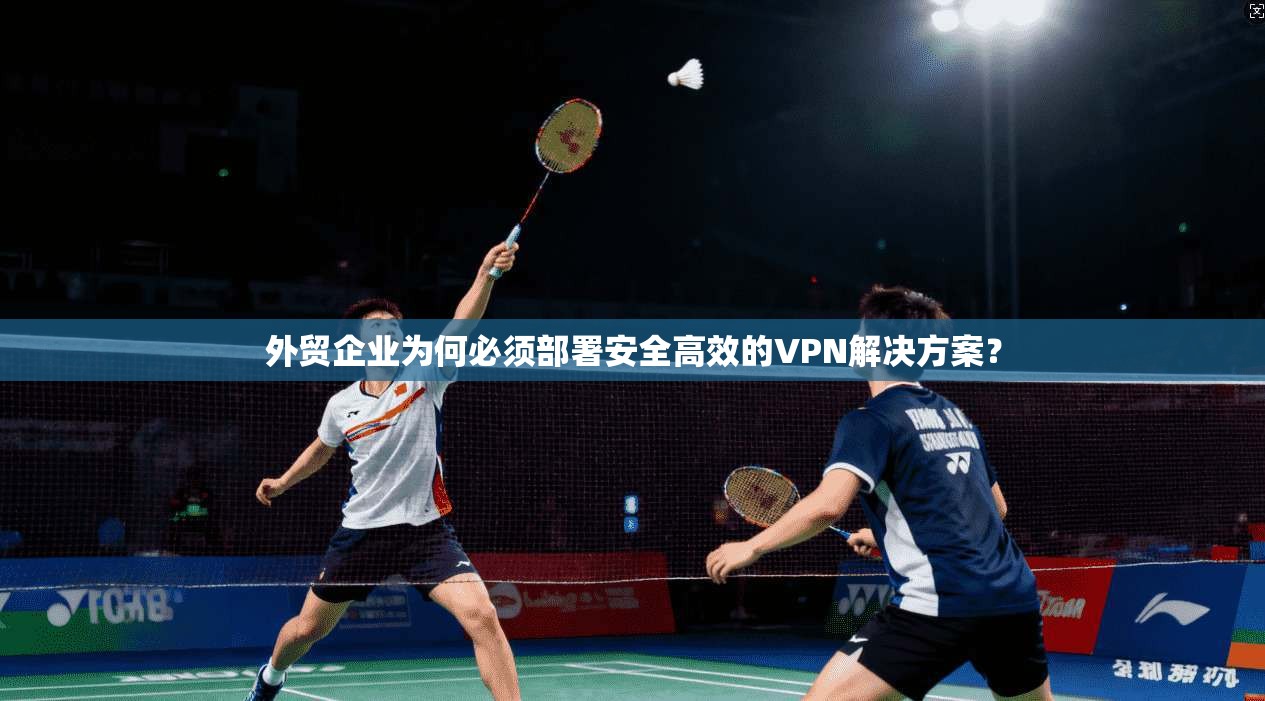 外贸企业为何必须部署安全高效的VPN解决方案？