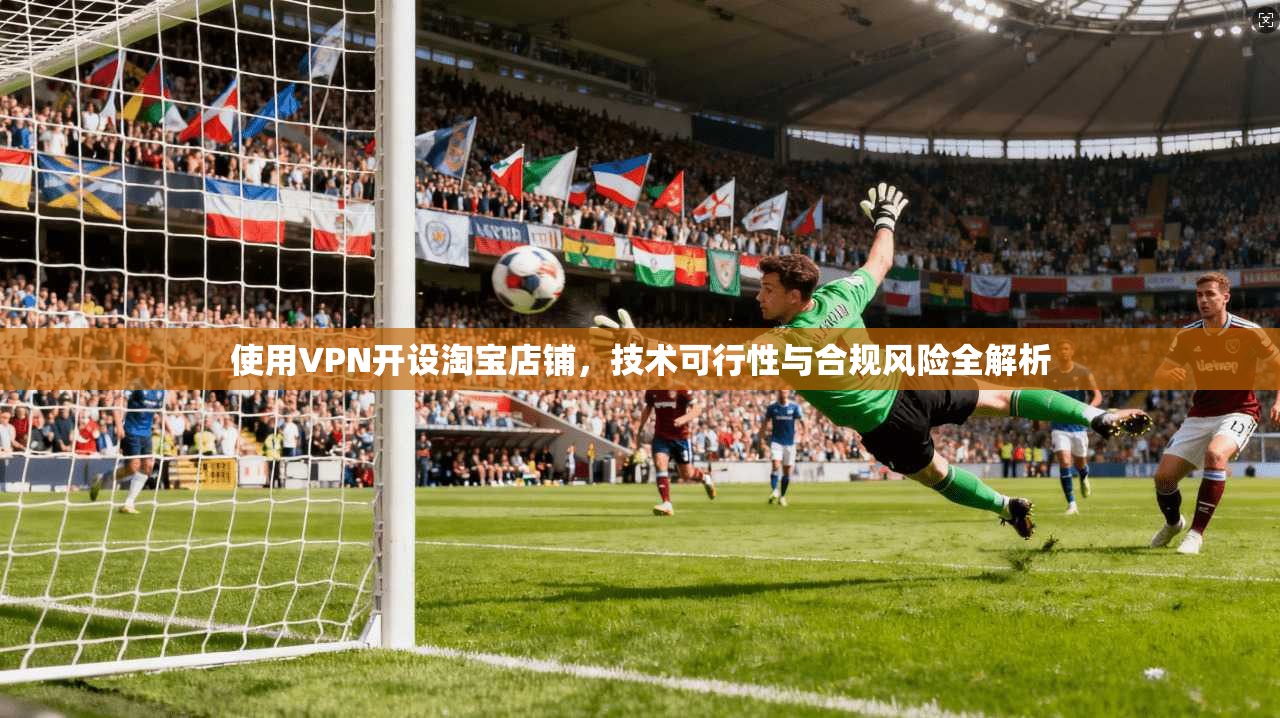 使用VPN开设淘宝店铺，技术可行性与合规风险全解析