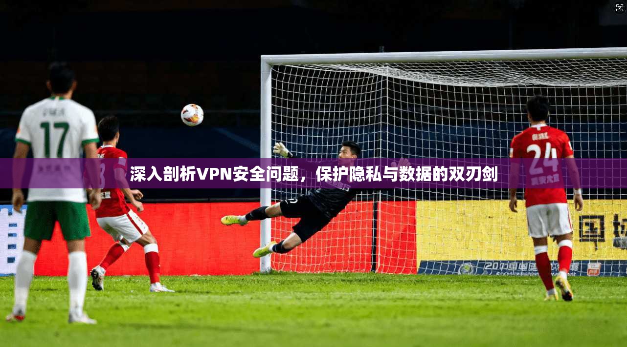 深入剖析VPN安全问题，保护隐私与数据的双刃剑