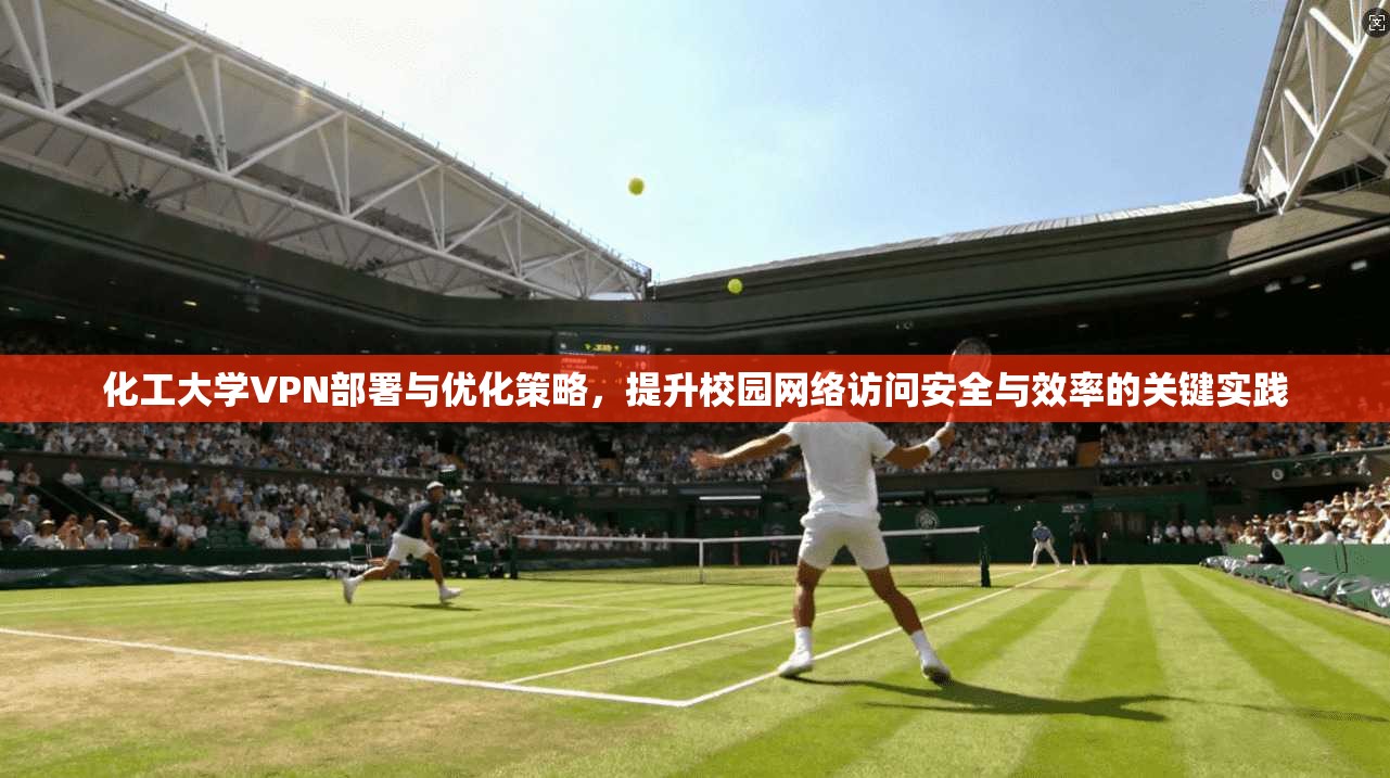 化工大学VPN部署与优化策略，提升校园网络访问安全与效率的关键实践