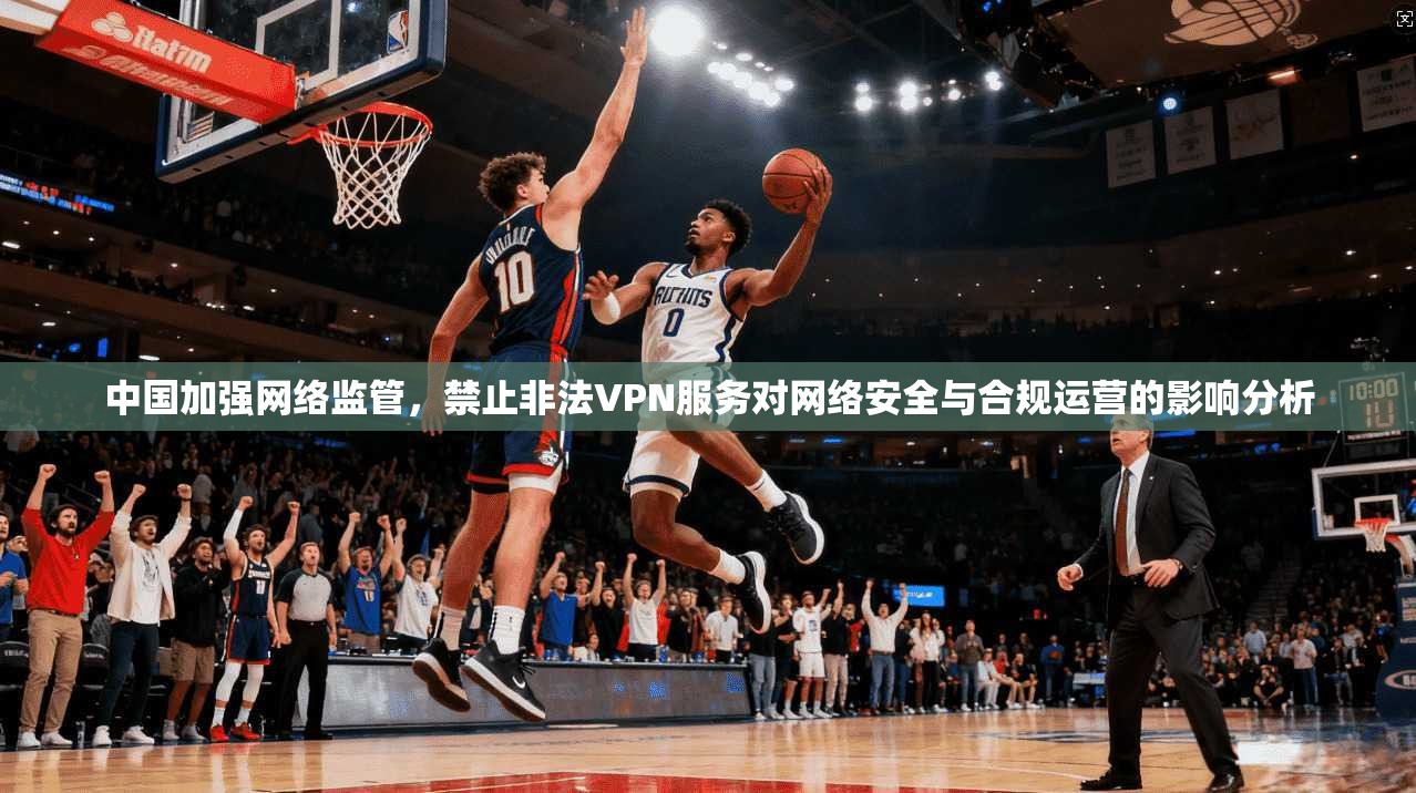 中国加强网络监管，禁止非法VPN服务对网络安全与合规运营的影响分析