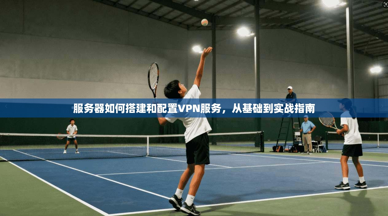 服务器如何搭建和配置VPN服务，从基础到实战指南