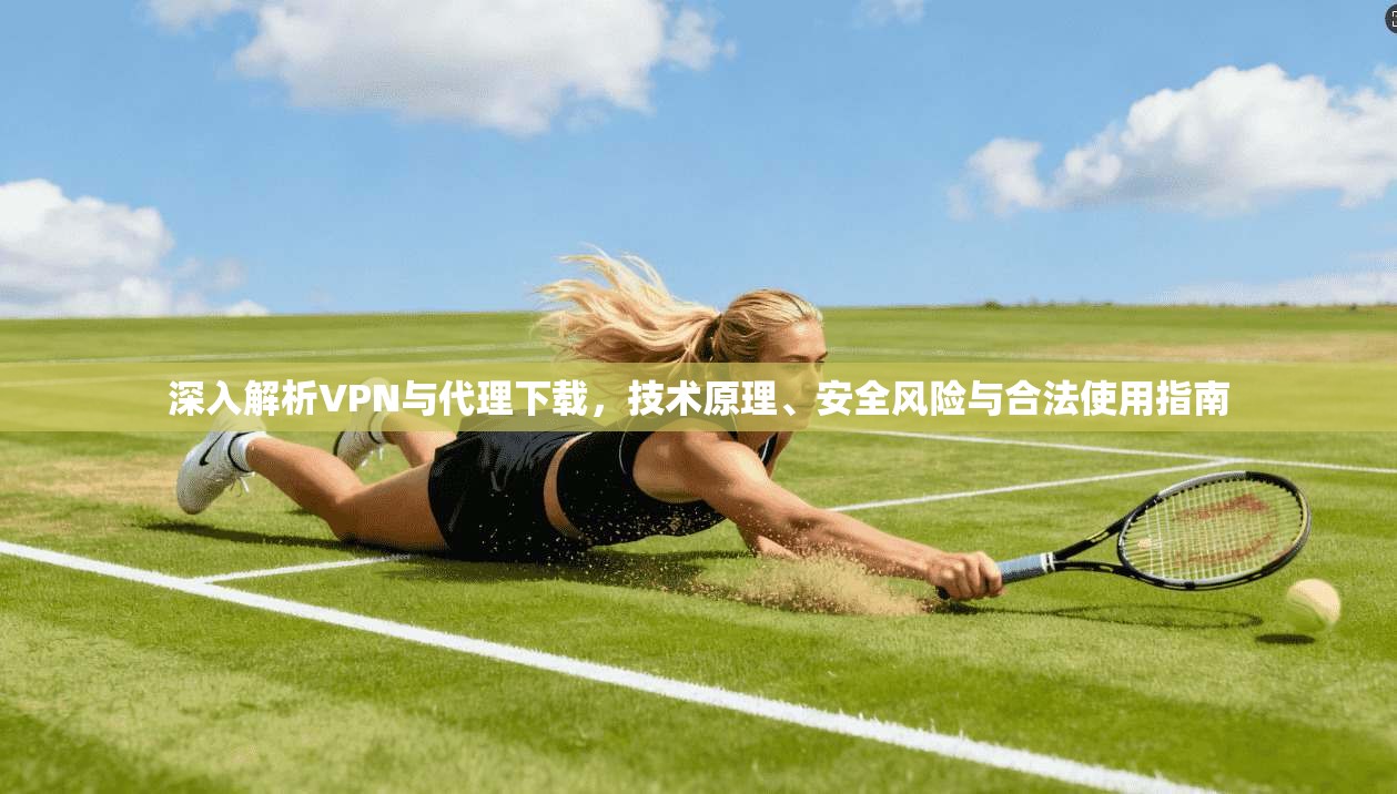 深入解析VPN与代理下载，技术原理、安全风险与合法使用指南