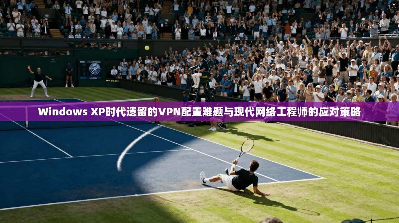 Windows XP时代遗留的VPN配置难题与现代网络工程师的应对策略