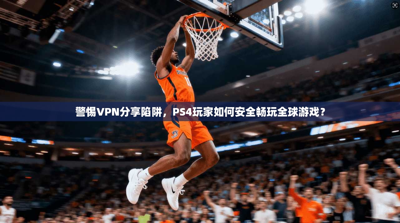警惕VPN分享陷阱，PS4玩家如何安全畅玩全球游戏？