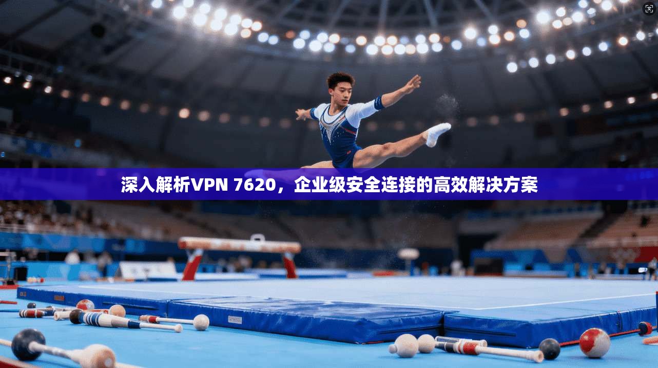 深入解析VPN 7620，企业级安全连接的高效解决方案