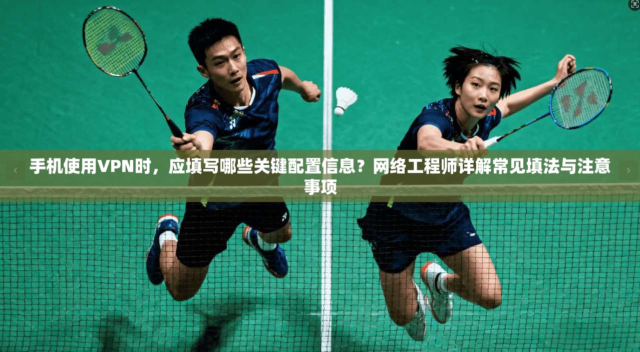 手机使用VPN时，应填写哪些关键配置信息？网络工程师详解常见填法与注意事项