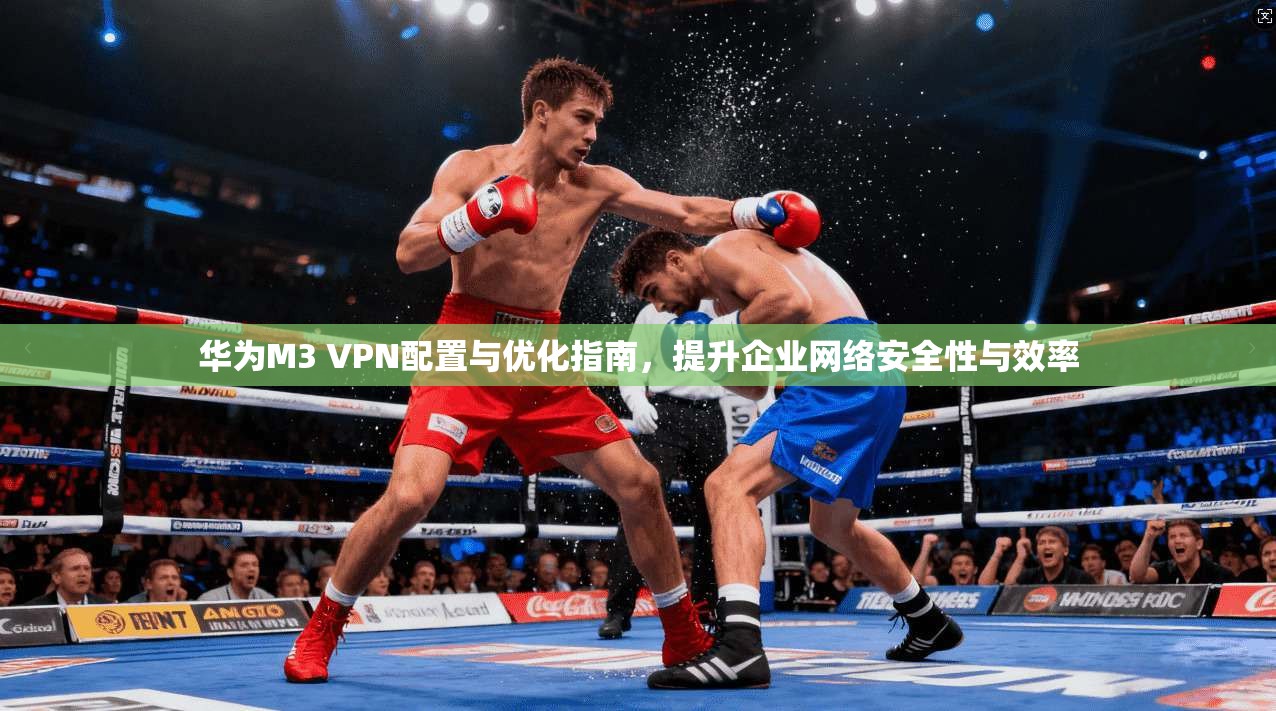 华为M3 VPN配置与优化指南，提升企业网络安全性与效率