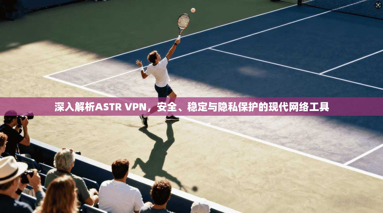 深入解析ASTR VPN，安全、稳定与隐私保护的现代网络工具