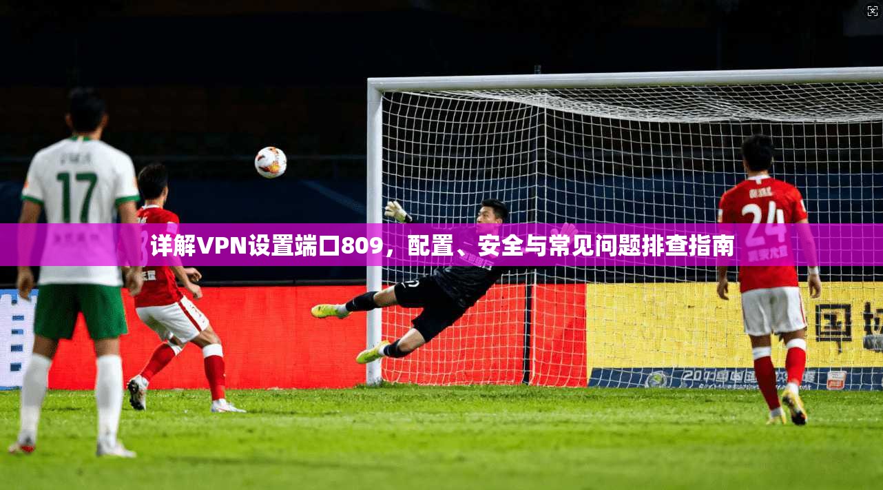 详解VPN设置端口809，配置、安全与常见问题排查指南