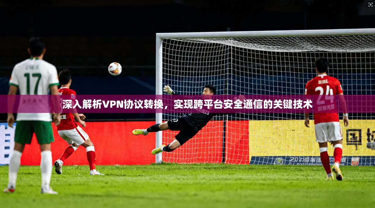 深入解析VPN协议转换，实现跨平台安全通信的关键技术