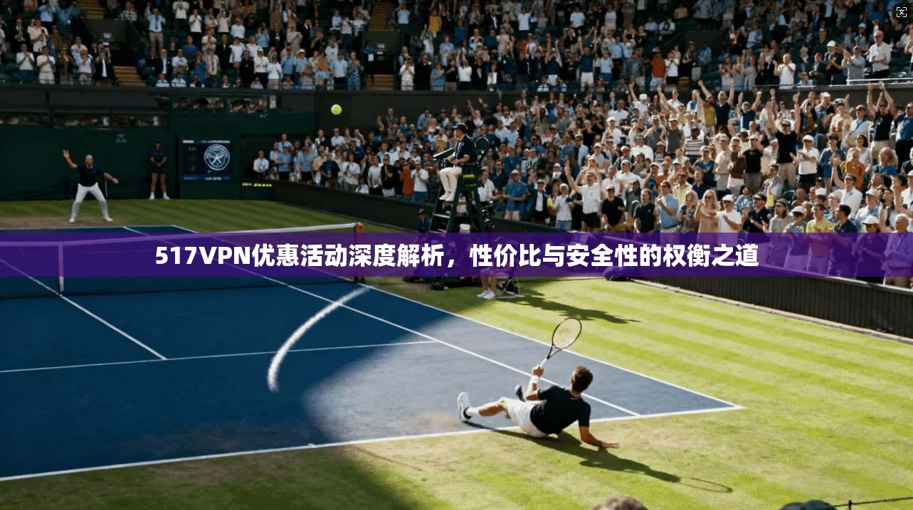 517VPN优惠活动深度解析，性价比与安全性的权衡之道