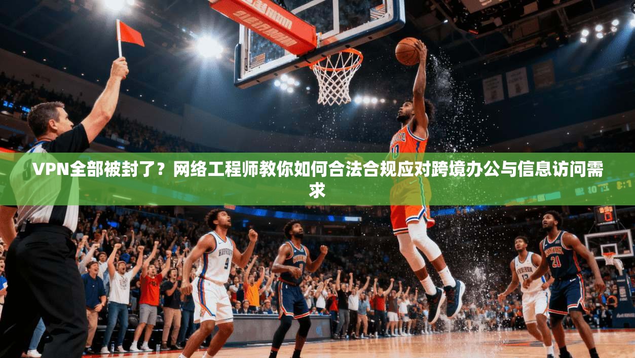 VPN全部被封了？网络工程师教你如何合法合规应对跨境办公与信息访问需求