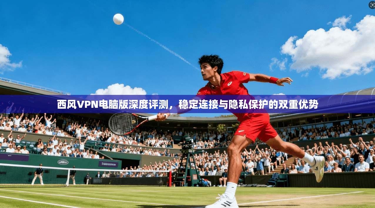 西风VPN电脑版深度评测，稳定连接与隐私保护的双重优势