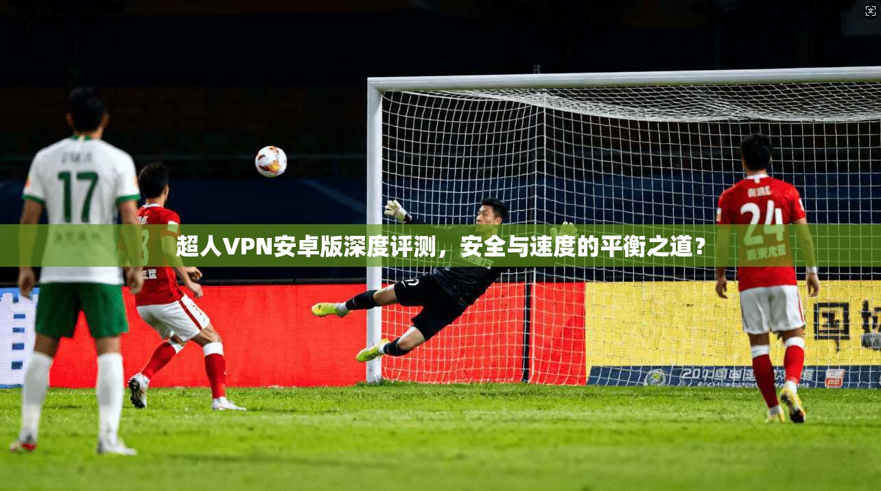 超人VPN安卓版深度评测，安全与速度的平衡之道？