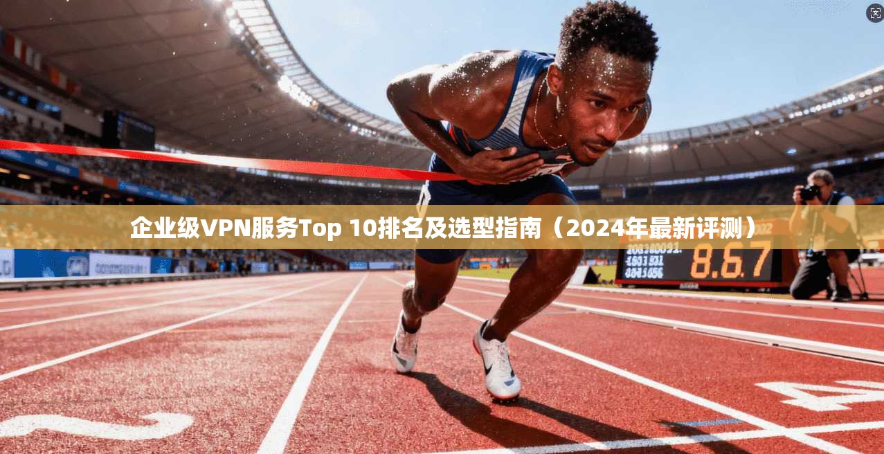 企业级VPN服务Top 10排名及选型指南（2024年最新评测）