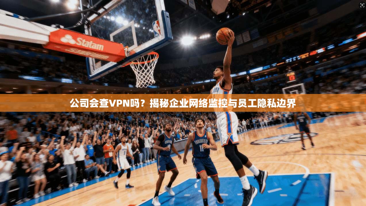 公司会查VPN吗？揭秘企业网络监控与员工隐私边界