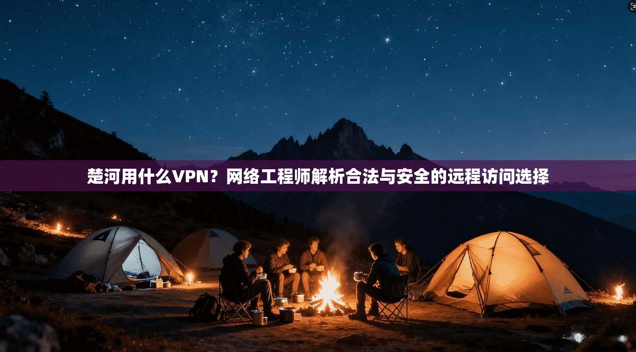 楚河用什么VPN？网络工程师解析合法与安全的远程访问选择