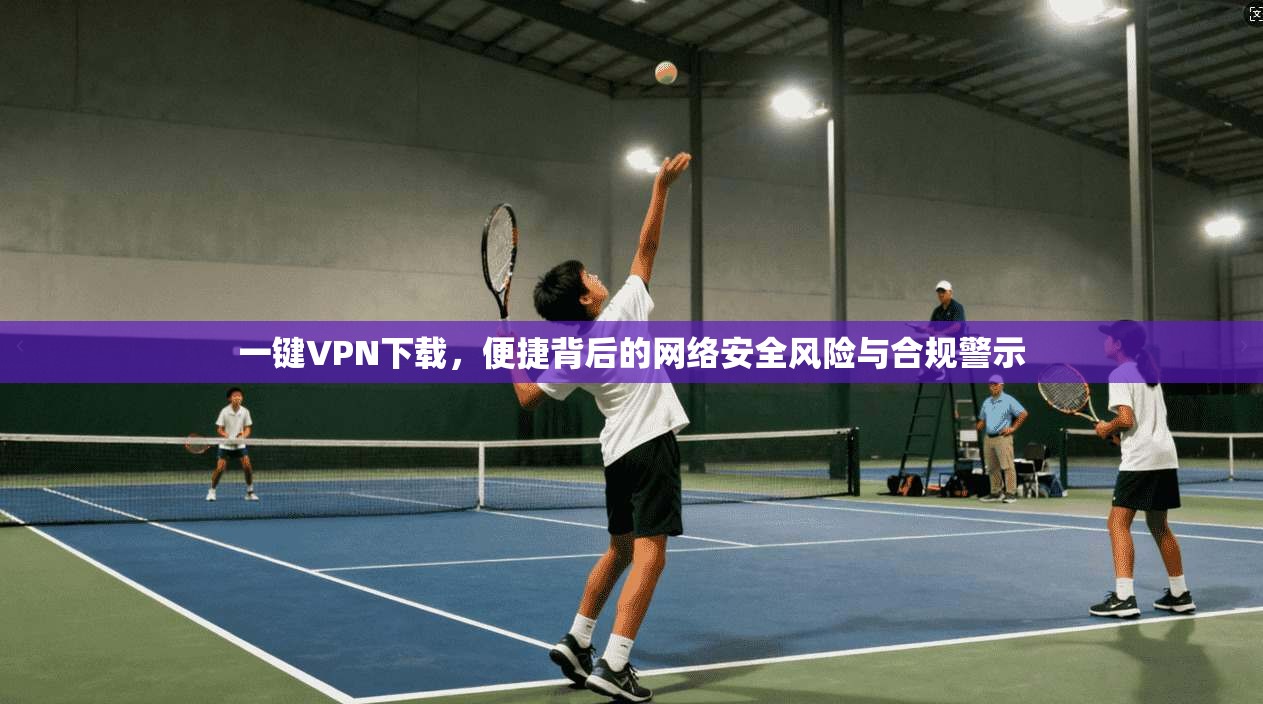 一键VPN下载，便捷背后的网络安全风险与合规警示