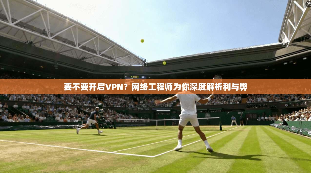 要不要开启VPN？网络工程师为你深度解析利与弊