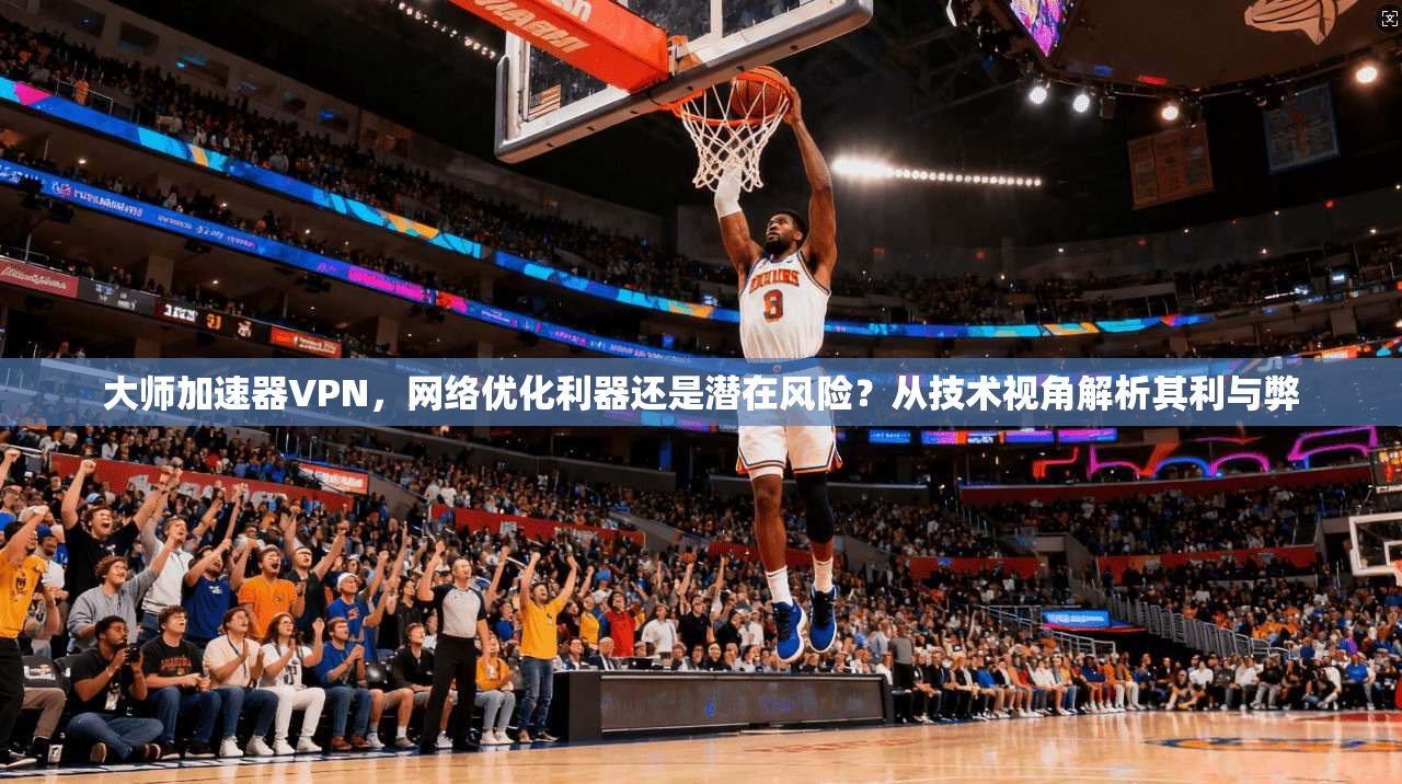 大师加速器VPN，网络优化利器还是潜在风险？从技术视角解析其利与弊